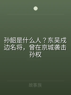 孙韶是什么人？东吴戍边名将，曾在京城袭击