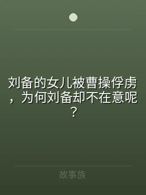 刘备的女儿被曹操俘虏，为何刘备却不在意呢